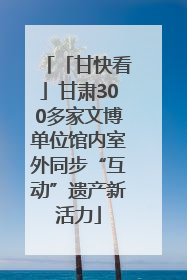 「甘快看」甘肃300多家文博单位馆内室外同步“互动”遗产新活力