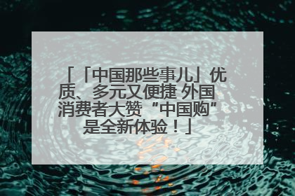 「中国那些事儿」优质、多元又便捷 外国消费者大赞“中国购”是全新体验！