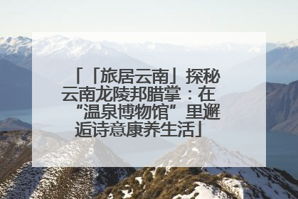 「旅居云南」探秘云南龙陵邦腊掌：在“温泉博物馆”里邂逅诗意康养生活