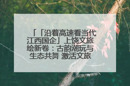 「沿着高速看当代江西国企」上饶文旅绘新卷：古韵潮玩与生态共舞 激活文旅产业新动能