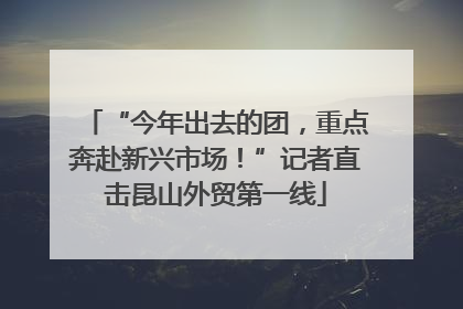“今年出去的团，重点奔赴新兴市场！”记者直击昆山外贸第一线