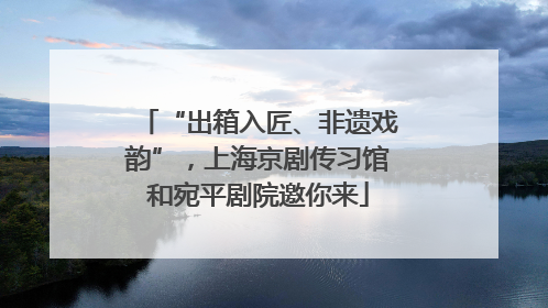 “出箱入匠、非遗戏韵”，上海京剧传习馆和宛平剧院邀你来