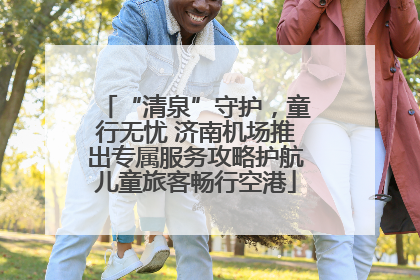 “清泉”守护，童行无忧 济南机场推出专属服务攻略护航儿童旅客畅行空港