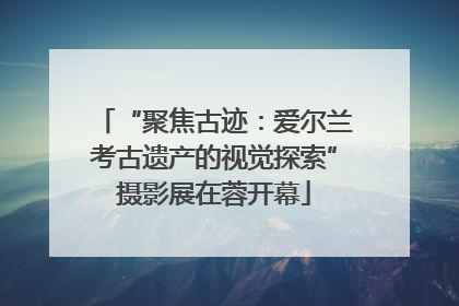“聚焦古迹：爱尔兰考古遗产的视觉探索”摄影展在蓉开幕