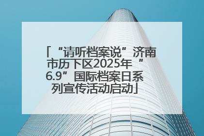 “请听档案说”济南市历下区2025年“6.9”国际档案日系列宣传活动启动