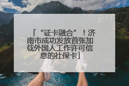 “证卡融合”！济南市成功发放首张加载外国人工作许可信息的社保卡