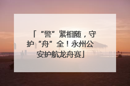 “警”紧相随，守护“舟”全！永州公安护航龙舟赛
