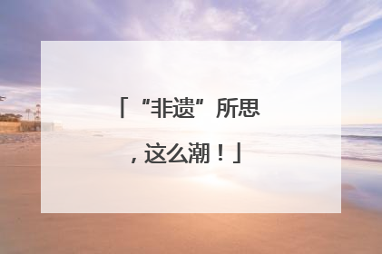 “非遗”所思，这么潮！