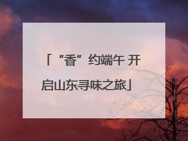 “香”约端午 开启山东寻味之旅