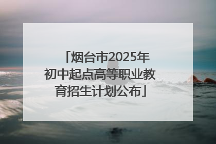烟台市2025年初中起点高等职业教育招生计划公布