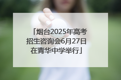 烟台2025年高考招生咨询会6月27日在青华中学举行