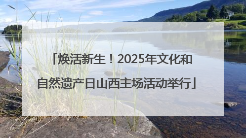 焕活新生！2025年文化和自然遗产日山西主场活动举行