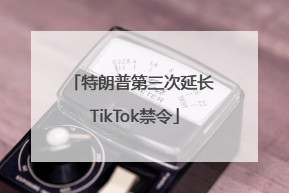 特朗普第三次延长TikTok禁令