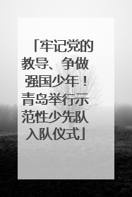 牢记党的教导、争做强国少年！青岛举行示范性少先队入队仪式