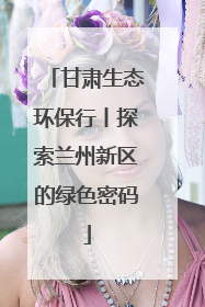 甘肃生态环保行丨探索兰州新区的绿色密码