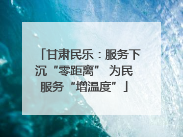 甘肃民乐：服务下沉“零距离” 为民服务“增温度”