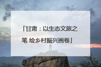 甘肃：以生态文旅之笔 绘乡村振兴画卷