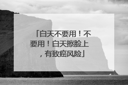 白天不要用！不要用！白天擦脸上，有致癌风险