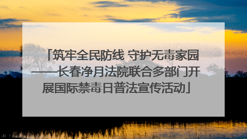 筑牢全民防线 守护无毒家园——长春净月法院联合多部门开展国际禁毒日普法宣传活动