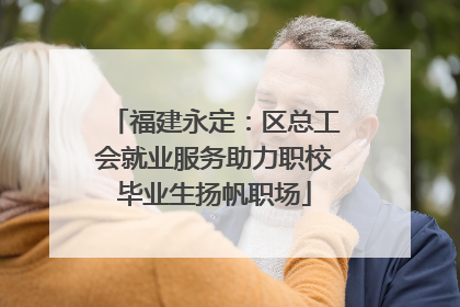 福建永定：区总工会就业服务助力职校毕业生扬帆职场
