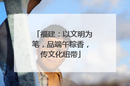 福建：以文明为笔，品端午粽香，传文化纽带
