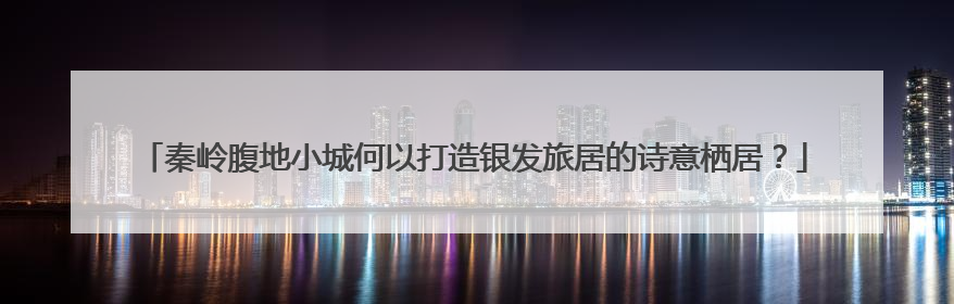 秦岭腹地小城何以打造银发旅居的诗意栖居？