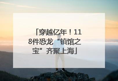穿越亿年！118件恐龙“镇馆之宝”齐聚上海