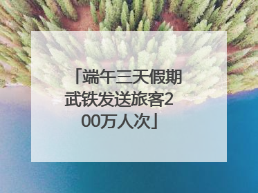 端午三天假期武铁发送旅客200万人次