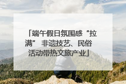 端午假日氛围感“拉满” 非遗技艺、民俗活动带热文旅产业