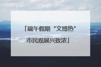 端午假期“文博热” 市民观展兴致浓