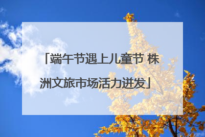 端午节遇上儿童节 株洲文旅市场活力迸发