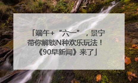 端午+“六一”，景宁带你解锁N种欢乐玩法！《90早新闻》来了