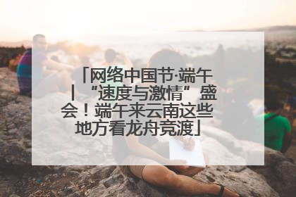 网络中国节·端午丨“速度与激情”盛会！端午来云南这些地方看龙舟竞渡