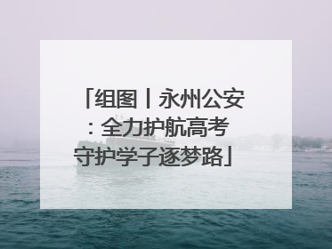 组图丨永州公安：全力护航高考 守护学子逐梦路