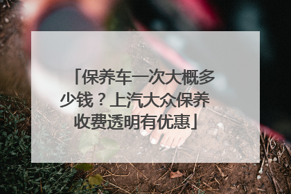 保养车一次大概多少钱？上汽大众保养收费透明有优惠