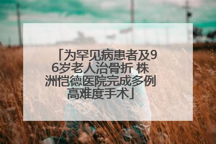 为罕见病患者及96岁老人治骨折 株洲恺德医院完成多例高难度手术
