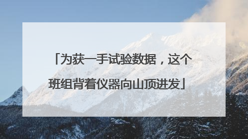 为获一手试验数据，这个班组背着仪器向山顶进发