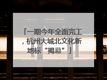 一期今年全面完工，杭州大城北文化新地标“揭幕”