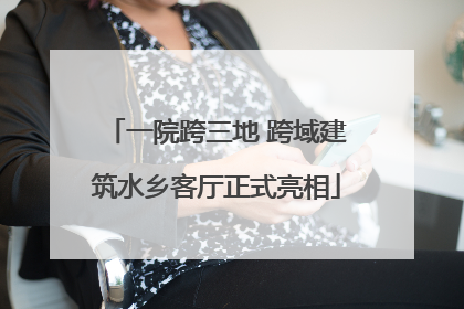 一院跨三地 跨域建筑水乡客厅正式亮相