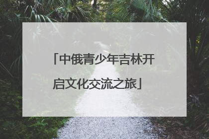 中俄青少年吉林开启文化交流之旅