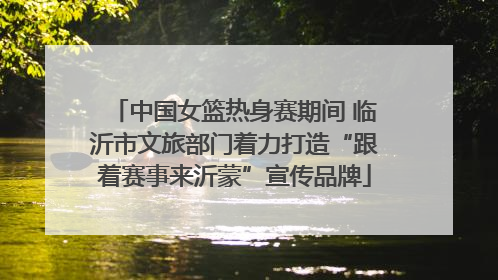 中国女篮热身赛期间 临沂市文旅部门着力打造“跟着赛事来沂蒙”宣传品牌