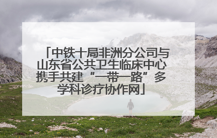 中铁十局非洲分公司与山东省公共卫生临床中心携手共建“一带一路”多学科诊疗协作网