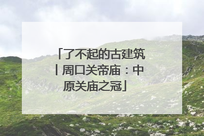 了不起的古建筑丨周口关帝庙：中原关庙之冠