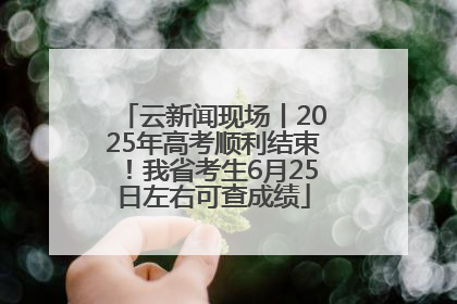 云新闻现场丨2025年高考顺利结束！我省考生6月25日左右可查成绩