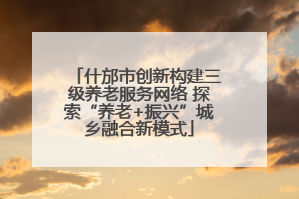 什邡市创新构建三级养老服务网络 探索“养老+振兴”城乡融合新模式