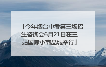今年烟台中考第三场招生咨询会6月21日在三站国际小商品城举行