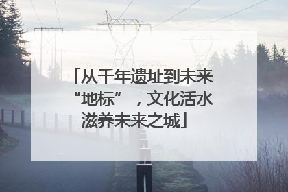从千年遗址到未来“地标”，文化活水滋养未来之城