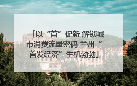 以“首”促新 解锁城市消费流量密码 兰州“首发经济”生机勃勃