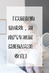 以展促购显成效，湖南汽车巡展益阳站完美收官