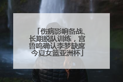 伤病影响备战、长期脱队训练，宫鲁鸣确认李梦缺席今夏女篮亚洲杯